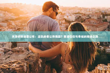 天津侦探调查公司：出轨的老公咋挽回？重建信任与幸福的婚姻之路