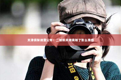 天津侦探调查公司：二婚前夫闹离婚了怎么挽回