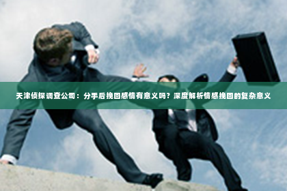 天津侦探调查公司：分手后挽回感情有意义吗？深度解析情感挽回的复杂意义