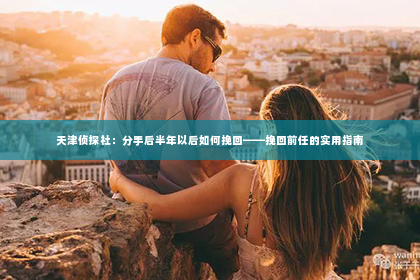 天津侦探社：分手后半年以后如何挽回——挽回前任的实用指南