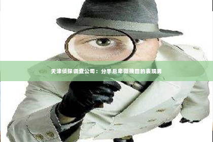 天津侦探调查公司：分手后卑微挽回的表现男