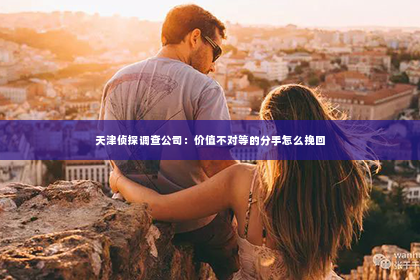 天津侦探调查公司：价值不对等的分手怎么挽回