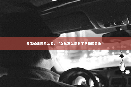 天津侦探调查公司：**女生怎么提分手不挽回男生**