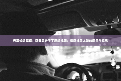 天津侦探取证：巨蟹男分手了还想挽回：情感挽回之路的探索与反思