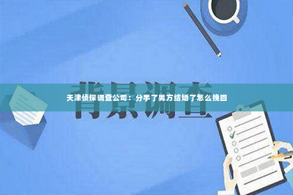 天津侦探调查公司：分手了男方结婚了怎么挽回