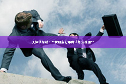 天津侦探社：**女朋友分手我该怎么挽回**