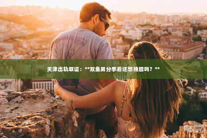 天津出轨取证：**双鱼男分手后还想挽回吗？**