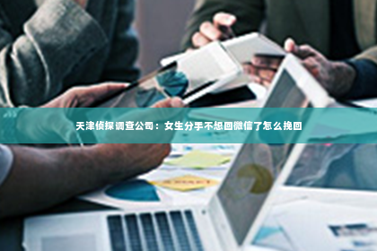 天津侦探调查公司：女生分手不想回微信了怎么挽回
