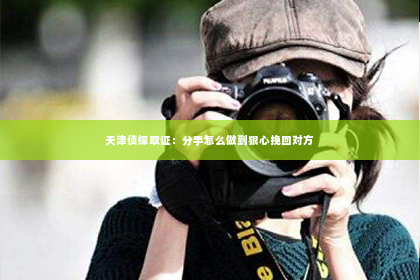 天津侦探取证：分手怎么做到狠心挽回对方