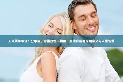 天津侦探取证：分手后宁肯错过也不挽回：解读背后的深层意义与人生智慧