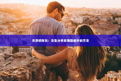 天津侦探社：女生分手后挽回最好的方法