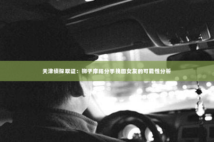 天津侦探取证：狮子摩羯分手挽回女友的可能性分析