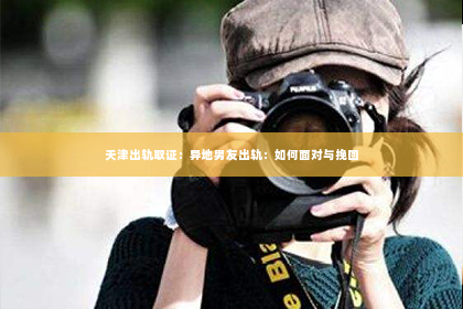 天津出轨取证：异地男友出轨：如何面对与挽回