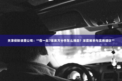 天津侦探调查公司：**在一起7年男方分手怎么挽回？深度解析与实用建议**
