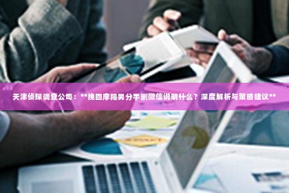 天津侦探调查公司：**挽回摩羯男分手删微信说明什么？深度解析与策略建议**