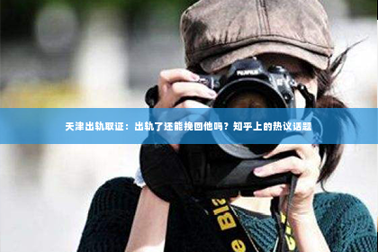 天津出轨取证：出轨了还能挽回他吗？知乎上的热议话题