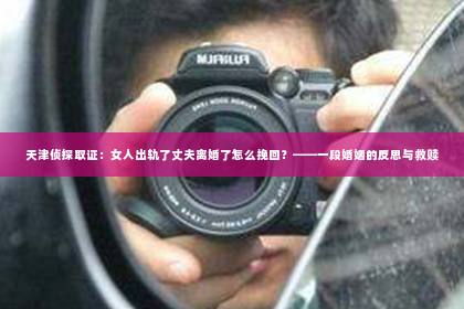 天津侦探取证：女人出轨了丈夫离婚了怎么挽回？——一段婚姻的反思与救赎