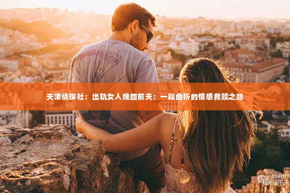天津侦探社：出轨女人挽回前夫：一段曲折的情感救赎之路
