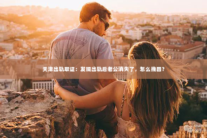 天津出轨取证：发现出轨后老公消失了，怎么挽回？
