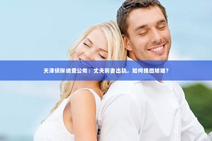 天津侦探调查公司：丈夫前妻出轨，如何挽回婚姻？