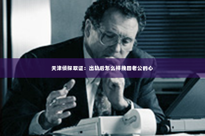 天津侦探取证：出轨后怎么样挽回老公的心