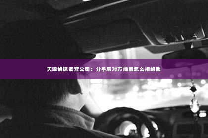 天津侦探调查公司：分手后对方挽回怎么拒绝他