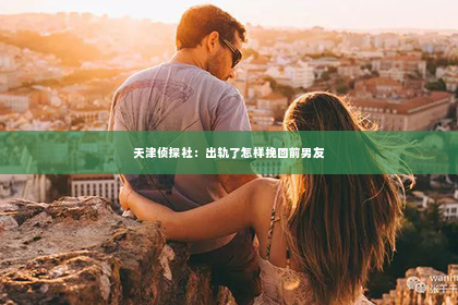 天津侦探社：出轨了怎样挽回前男友
